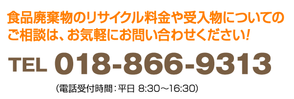 食品廃棄物のリサイクル料金や受入物についてのご相談は、お気軽にお問い合わせください! TEL018-866-9313 (電話受付時間:平日　8:30～16:30)