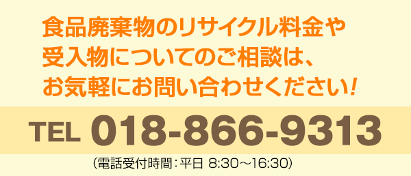 食品廃棄物のリサイクル料金や受入物についてのご相談は、お気軽にお問い合わせください! TEL 018-866-9313 (受入時間:平日 8:30～16:30)